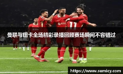 曼联与纽卡全场精彩录播回顾赛场瞬间不容错过