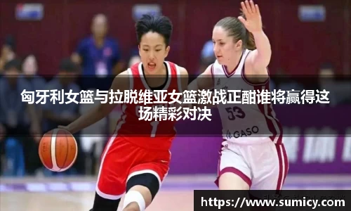 匈牙利女篮与拉脱维亚女篮激战正酣谁将赢得这场精彩对决